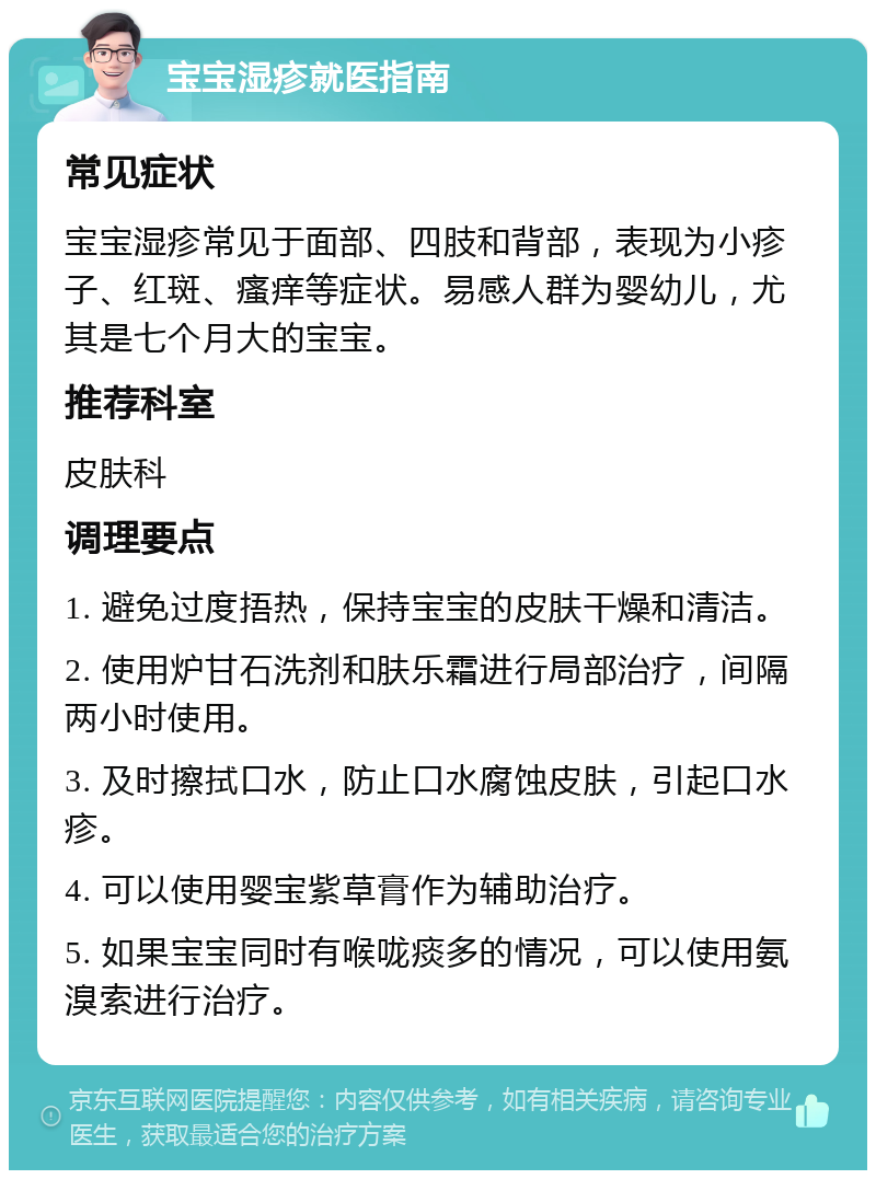 宝宝湿疹就医指南 常见症状 宝宝湿疹常见于面部、四肢和背部，表现为小疹子、红斑、瘙痒等症状。易感人群为婴幼儿，尤其是七个月大的宝宝。 推荐科室 皮肤科 调理要点 1. 避免过度捂热，保持宝宝的皮肤干燥和清洁。 2. 使用炉甘石洗剂和肤乐霜进行局部治疗，间隔两小时使用。 3. 及时擦拭口水，防止口水腐蚀皮肤，引起口水疹。 4. 可以使用婴宝紫草膏作为辅助治疗。 5. 如果宝宝同时有喉咙痰多的情况，可以使用氨溴索进行治疗。