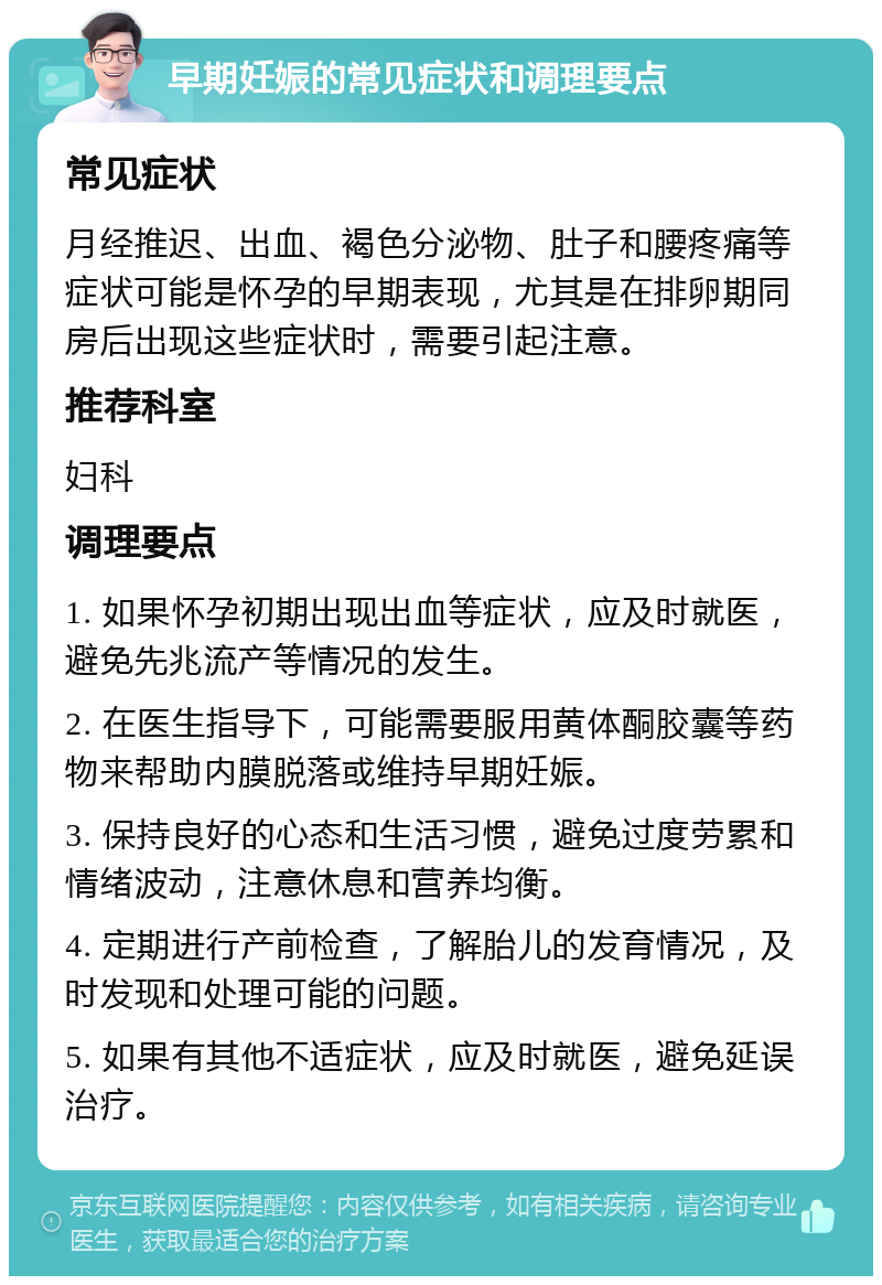 早期妊娠的常见症状和调理要点 常见症状 月经推迟、出血、褐色分泌物、肚子和腰疼痛等症状可能是怀孕的早期表现，尤其是在排卵期同房后出现这些症状时，需要引起注意。 推荐科室 妇科 调理要点 1. 如果怀孕初期出现出血等症状，应及时就医，避免先兆流产等情况的发生。 2. 在医生指导下，可能需要服用黄体酮胶囊等药物来帮助内膜脱落或维持早期妊娠。 3. 保持良好的心态和生活习惯，避免过度劳累和情绪波动，注意休息和营养均衡。 4. 定期进行产前检查，了解胎儿的发育情况，及时发现和处理可能的问题。 5. 如果有其他不适症状，应及时就医，避免延误治疗。