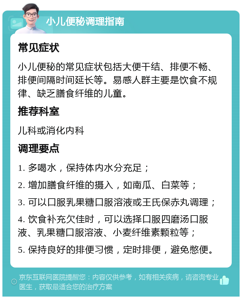 小儿便秘调理指南 常见症状 小儿便秘的常见症状包括大便干结、排便不畅、排便间隔时间延长等。易感人群主要是饮食不规律、缺乏膳食纤维的儿童。 推荐科室 儿科或消化内科 调理要点 1. 多喝水，保持体内水分充足； 2. 增加膳食纤维的摄入，如南瓜、白菜等； 3. 可以口服乳果糖口服溶液或王氏保赤丸调理； 4. 饮食补充欠佳时，可以选择口服四磨汤口服液、乳果糖口服溶液、小麦纤维素颗粒等； 5. 保持良好的排便习惯，定时排便，避免憋便。