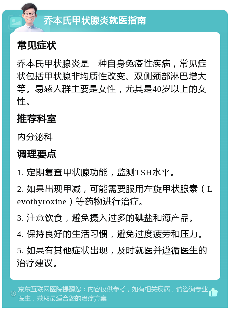 乔本氏甲状腺炎就医指南 常见症状 乔本氏甲状腺炎是一种自身免疫性疾病，常见症状包括甲状腺非均质性改变、双侧颈部淋巴增大等。易感人群主要是女性，尤其是40岁以上的女性。 推荐科室 内分泌科 调理要点 1. 定期复查甲状腺功能，监测TSH水平。 2. 如果出现甲减，可能需要服用左旋甲状腺素（Levothyroxine）等药物进行治疗。 3. 注意饮食，避免摄入过多的碘盐和海产品。 4. 保持良好的生活习惯，避免过度疲劳和压力。 5. 如果有其他症状出现，及时就医并遵循医生的治疗建议。