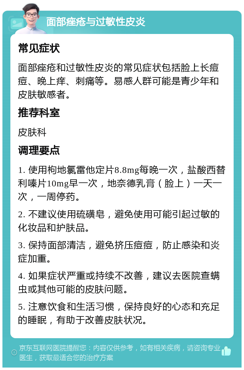 面部痤疮与过敏性皮炎 常见症状 面部痤疮和过敏性皮炎的常见症状包括脸上长痘痘、晚上痒、刺痛等。易感人群可能是青少年和皮肤敏感者。 推荐科室 皮肤科 调理要点 1. 使用枸地氯雷他定片8.8mg每晚一次，盐酸西替利嗪片10mg早一次，地奈德乳膏（脸上）一天一次，一周停药。 2. 不建议使用硫磺皂，避免使用可能引起过敏的化妆品和护肤品。 3. 保持面部清洁，避免挤压痘痘，防止感染和炎症加重。 4. 如果症状严重或持续不改善，建议去医院查螨虫或其他可能的皮肤问题。 5. 注意饮食和生活习惯，保持良好的心态和充足的睡眠，有助于改善皮肤状况。