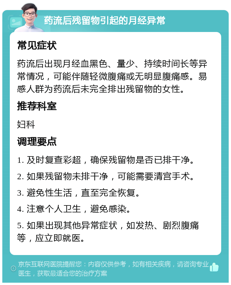 药流后残留物引起的月经异常 常见症状 药流后出现月经血黑色、量少、持续时间长等异常情况，可能伴随轻微腹痛或无明显腹痛感。易感人群为药流后未完全排出残留物的女性。 推荐科室 妇科 调理要点 1. 及时复查彩超，确保残留物是否已排干净。 2. 如果残留物未排干净，可能需要清宫手术。 3. 避免性生活，直至完全恢复。 4. 注意个人卫生，避免感染。 5. 如果出现其他异常症状，如发热、剧烈腹痛等，应立即就医。