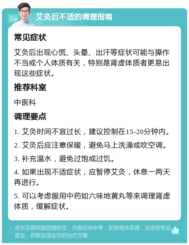 艾灸后不适的调理指南 常见症状 艾灸后出现心慌、头晕、出汗等症状可能与操作不当或个人体质有关，特别是肾虚体质者更易出现这些症状。 推荐科室 中医科 调理要点 1. 艾灸时间不宜过长，建议控制在15-20分钟内。 2. 艾灸后应注意保暖，避免马上洗澡或吹空调。 3. 补充温水，避免过饱或过饥。 4. 如果出现不适症状，应暂停艾灸，休息一两天再进行。 5. 可以考虑服用中药如六味地黄丸等来调理肾虚体质，缓解症状。