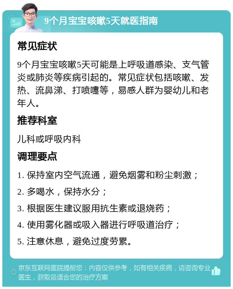 9个月宝宝咳嗽5天就医指南 常见症状 9个月宝宝咳嗽5天可能是上呼吸道感染、支气管炎或肺炎等疾病引起的。常见症状包括咳嗽、发热、流鼻涕、打喷嚏等，易感人群为婴幼儿和老年人。 推荐科室 儿科或呼吸内科 调理要点 1. 保持室内空气流通，避免烟雾和粉尘刺激； 2. 多喝水，保持水分； 3. 根据医生建议服用抗生素或退烧药； 4. 使用雾化器或吸入器进行呼吸道治疗； 5. 注意休息，避免过度劳累。