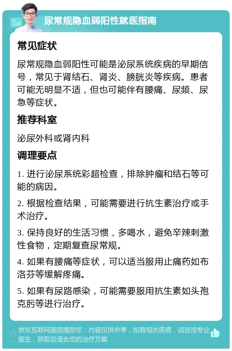 尿常规隐血弱阳性就医指南 常见症状 尿常规隐血弱阳性可能是泌尿系统疾病的早期信号，常见于肾结石、肾炎、膀胱炎等疾病。患者可能无明显不适，但也可能伴有腰痛、尿频、尿急等症状。 推荐科室 泌尿外科或肾内科 调理要点 1. 进行泌尿系统彩超检查，排除肿瘤和结石等可能的病因。 2. 根据检查结果，可能需要进行抗生素治疗或手术治疗。 3. 保持良好的生活习惯，多喝水，避免辛辣刺激性食物，定期复查尿常规。 4. 如果有腰痛等症状，可以适当服用止痛药如布洛芬等缓解疼痛。 5. 如果有尿路感染，可能需要服用抗生素如头孢克肟等进行治疗。