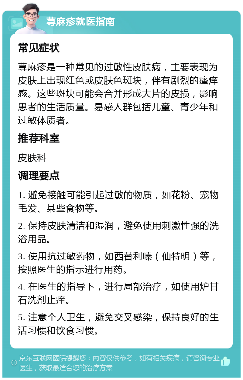 荨麻疹就医指南 常见症状 荨麻疹是一种常见的过敏性皮肤病，主要表现为皮肤上出现红色或皮肤色斑块，伴有剧烈的瘙痒感。这些斑块可能会合并形成大片的皮损，影响患者的生活质量。易感人群包括儿童、青少年和过敏体质者。 推荐科室 皮肤科 调理要点 1. 避免接触可能引起过敏的物质，如花粉、宠物毛发、某些食物等。 2. 保持皮肤清洁和湿润，避免使用刺激性强的洗浴用品。 3. 使用抗过敏药物，如西替利嗪（仙特明）等，按照医生的指示进行用药。 4. 在医生的指导下，进行局部治疗，如使用炉甘石洗剂止痒。 5. 注意个人卫生，避免交叉感染，保持良好的生活习惯和饮食习惯。