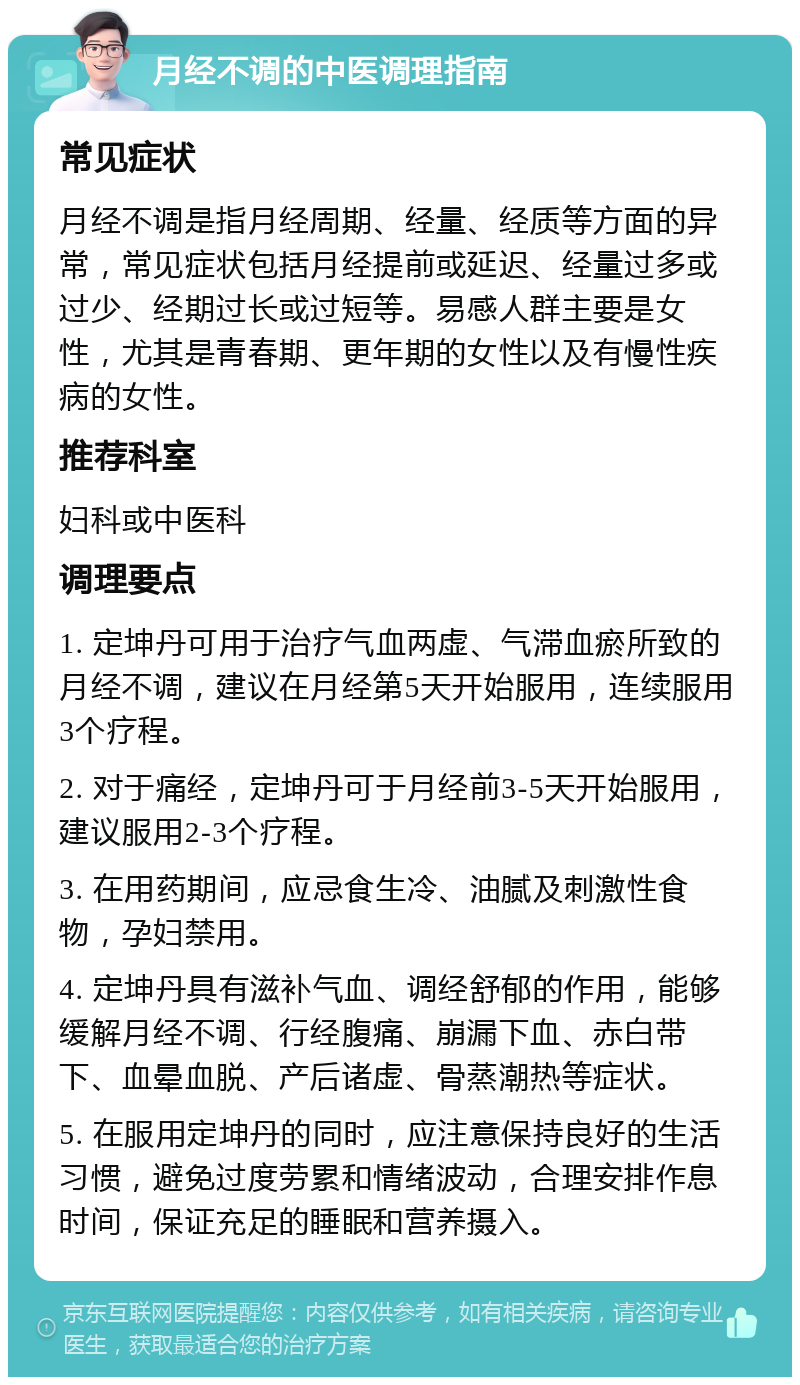 月经不调的中医调理指南 常见症状 月经不调是指月经周期、经量、经质等方面的异常，常见症状包括月经提前或延迟、经量过多或过少、经期过长或过短等。易感人群主要是女性，尤其是青春期、更年期的女性以及有慢性疾病的女性。 推荐科室 妇科或中医科 调理要点 1. 定坤丹可用于治疗气血两虚、气滞血瘀所致的月经不调，建议在月经第5天开始服用，连续服用3个疗程。 2. 对于痛经，定坤丹可于月经前3-5天开始服用，建议服用2-3个疗程。 3. 在用药期间，应忌食生冷、油腻及刺激性食物，孕妇禁用。 4. 定坤丹具有滋补气血、调经舒郁的作用，能够缓解月经不调、行经腹痛、崩漏下血、赤白带下、血晕血脱、产后诸虚、骨蒸潮热等症状。 5. 在服用定坤丹的同时，应注意保持良好的生活习惯，避免过度劳累和情绪波动，合理安排作息时间，保证充足的睡眠和营养摄入。