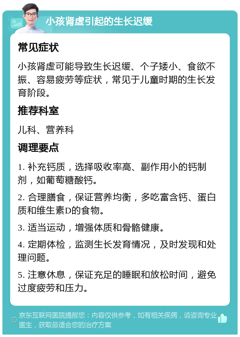 小孩肾虚引起的生长迟缓 常见症状 小孩肾虚可能导致生长迟缓、个子矮小、食欲不振、容易疲劳等症状，常见于儿童时期的生长发育阶段。 推荐科室 儿科、营养科 调理要点 1. 补充钙质，选择吸收率高、副作用小的钙制剂，如葡萄糖酸钙。 2. 合理膳食，保证营养均衡，多吃富含钙、蛋白质和维生素D的食物。 3. 适当运动，增强体质和骨骼健康。 4. 定期体检，监测生长发育情况，及时发现和处理问题。 5. 注意休息，保证充足的睡眠和放松时间，避免过度疲劳和压力。