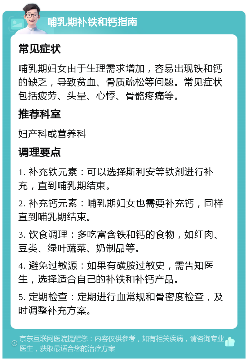 哺乳期补铁和钙指南 常见症状 哺乳期妇女由于生理需求增加，容易出现铁和钙的缺乏，导致贫血、骨质疏松等问题。常见症状包括疲劳、头晕、心悸、骨骼疼痛等。 推荐科室 妇产科或营养科 调理要点 1. 补充铁元素：可以选择斯利安等铁剂进行补充，直到哺乳期结束。 2. 补充钙元素：哺乳期妇女也需要补充钙，同样直到哺乳期结束。 3. 饮食调理：多吃富含铁和钙的食物，如红肉、豆类、绿叶蔬菜、奶制品等。 4. 避免过敏源：如果有磺胺过敏史，需告知医生，选择适合自己的补铁和补钙产品。 5. 定期检查：定期进行血常规和骨密度检查，及时调整补充方案。