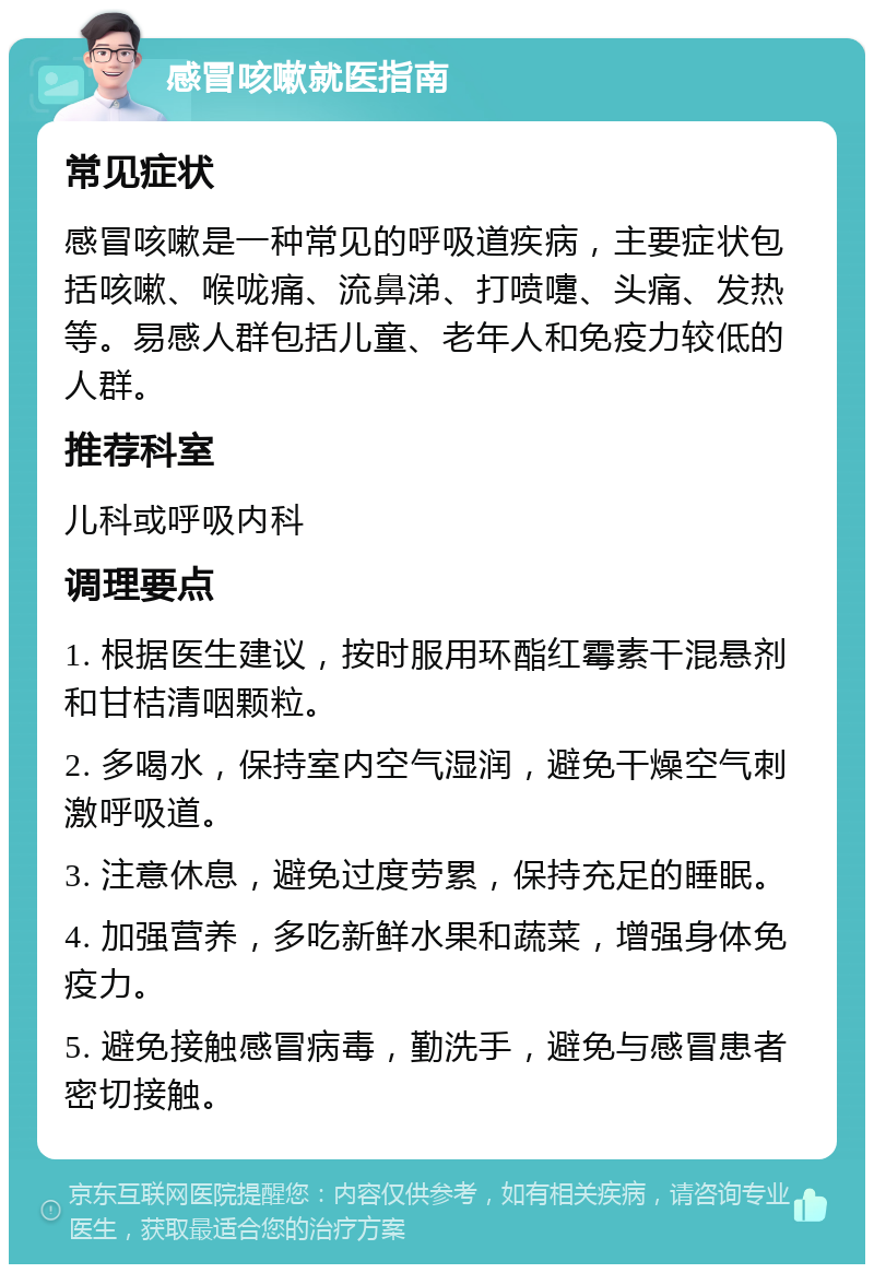 感冒咳嗽就医指南 常见症状 感冒咳嗽是一种常见的呼吸道疾病，主要症状包括咳嗽、喉咙痛、流鼻涕、打喷嚏、头痛、发热等。易感人群包括儿童、老年人和免疫力较低的人群。 推荐科室 儿科或呼吸内科 调理要点 1. 根据医生建议，按时服用环酯红霉素干混悬剂和甘桔清咽颗粒。 2. 多喝水，保持室内空气湿润，避免干燥空气刺激呼吸道。 3. 注意休息，避免过度劳累，保持充足的睡眠。 4. 加强营养，多吃新鲜水果和蔬菜，增强身体免疫力。 5. 避免接触感冒病毒，勤洗手，避免与感冒患者密切接触。