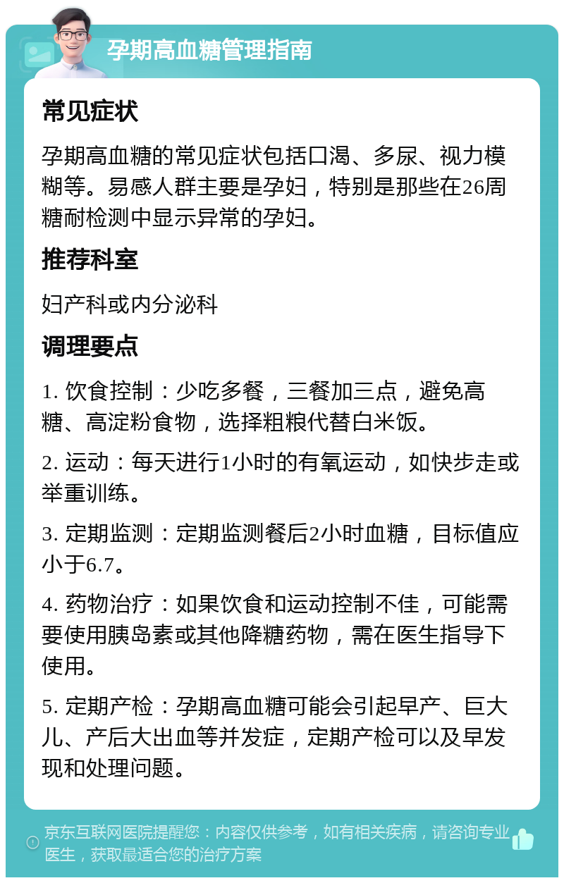 孕期高血糖管理指南 常见症状 孕期高血糖的常见症状包括口渴、多尿、视力模糊等。易感人群主要是孕妇，特别是那些在26周糖耐检测中显示异常的孕妇。 推荐科室 妇产科或内分泌科 调理要点 1. 饮食控制：少吃多餐，三餐加三点，避免高糖、高淀粉食物，选择粗粮代替白米饭。 2. 运动：每天进行1小时的有氧运动，如快步走或举重训练。 3. 定期监测：定期监测餐后2小时血糖，目标值应小于6.7。 4. 药物治疗：如果饮食和运动控制不佳，可能需要使用胰岛素或其他降糖药物，需在医生指导下使用。 5. 定期产检：孕期高血糖可能会引起早产、巨大儿、产后大出血等并发症，定期产检可以及早发现和处理问题。