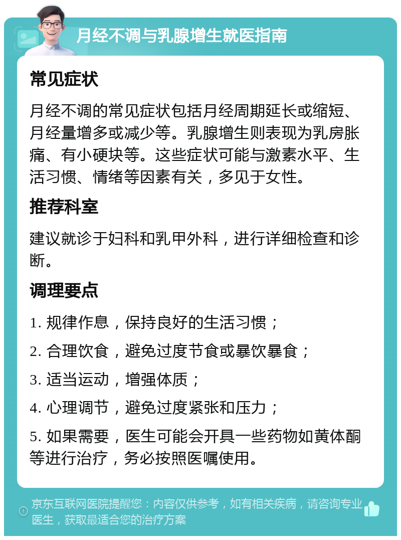 月经不调与乳腺增生就医指南 常见症状 月经不调的常见症状包括月经周期延长或缩短、月经量增多或减少等。乳腺增生则表现为乳房胀痛、有小硬块等。这些症状可能与激素水平、生活习惯、情绪等因素有关，多见于女性。 推荐科室 建议就诊于妇科和乳甲外科，进行详细检查和诊断。 调理要点 1. 规律作息，保持良好的生活习惯； 2. 合理饮食，避免过度节食或暴饮暴食； 3. 适当运动，增强体质； 4. 心理调节，避免过度紧张和压力； 5. 如果需要，医生可能会开具一些药物如黄体酮等进行治疗，务必按照医嘱使用。