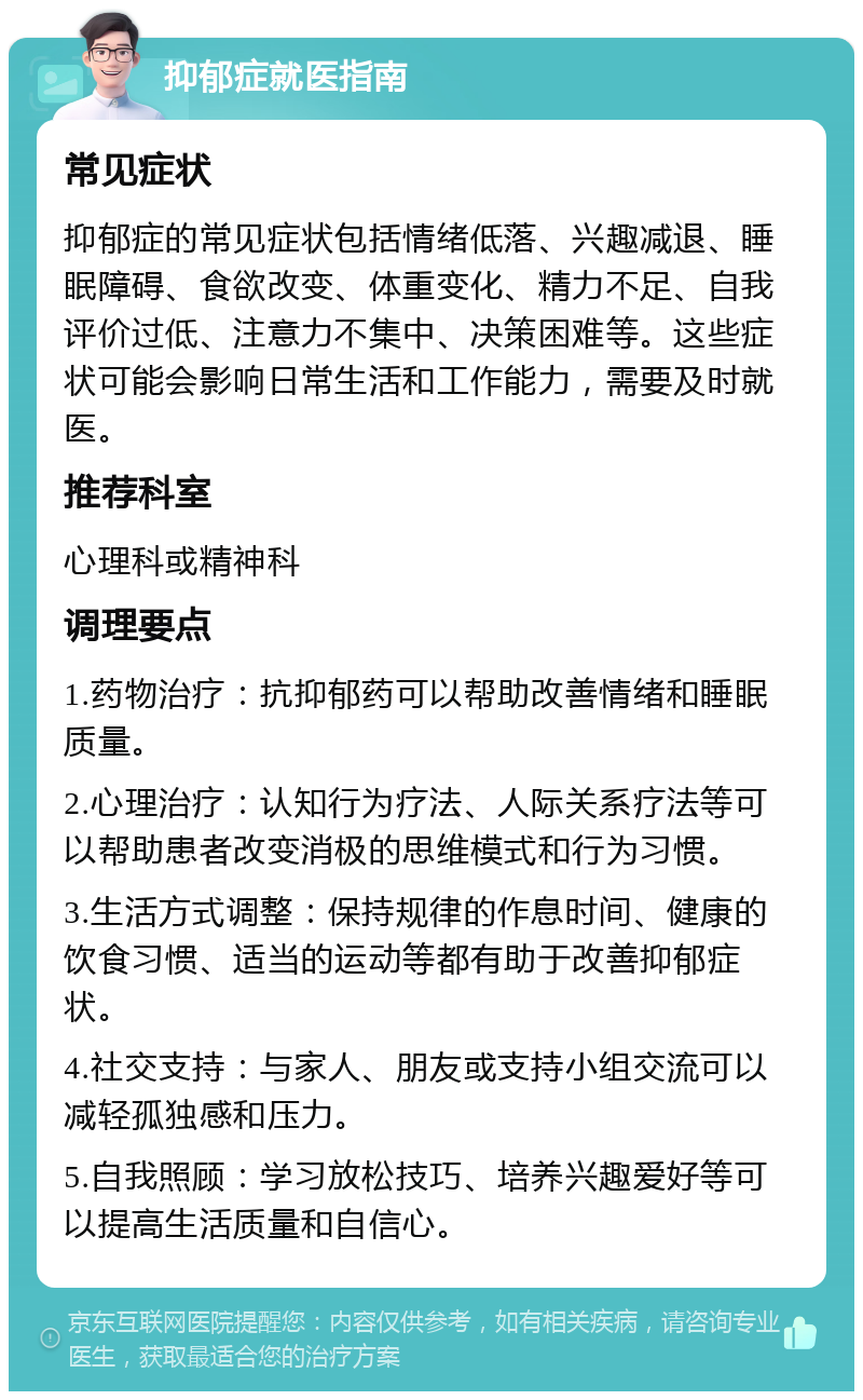 抑郁症就医指南 常见症状 抑郁症的常见症状包括情绪低落、兴趣减退、睡眠障碍、食欲改变、体重变化、精力不足、自我评价过低、注意力不集中、决策困难等。这些症状可能会影响日常生活和工作能力，需要及时就医。 推荐科室 心理科或精神科 调理要点 1.药物治疗：抗抑郁药可以帮助改善情绪和睡眠质量。 2.心理治疗：认知行为疗法、人际关系疗法等可以帮助患者改变消极的思维模式和行为习惯。 3.生活方式调整：保持规律的作息时间、健康的饮食习惯、适当的运动等都有助于改善抑郁症状。 4.社交支持：与家人、朋友或支持小组交流可以减轻孤独感和压力。 5.自我照顾：学习放松技巧、培养兴趣爱好等可以提高生活质量和自信心。