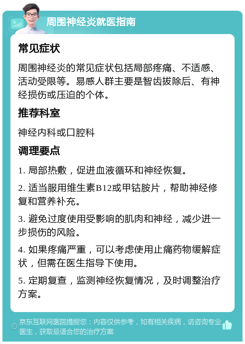 周围神经炎就医指南 常见症状 周围神经炎的常见症状包括局部疼痛、不适感、活动受限等。易感人群主要是智齿拔除后、有神经损伤或压迫的个体。 推荐科室 神经内科或口腔科 调理要点 1. 局部热敷，促进血液循环和神经恢复。 2. 适当服用维生素B12或甲钴胺片，帮助神经修复和营养补充。 3. 避免过度使用受影响的肌肉和神经，减少进一步损伤的风险。 4. 如果疼痛严重，可以考虑使用止痛药物缓解症状，但需在医生指导下使用。 5. 定期复查，监测神经恢复情况，及时调整治疗方案。