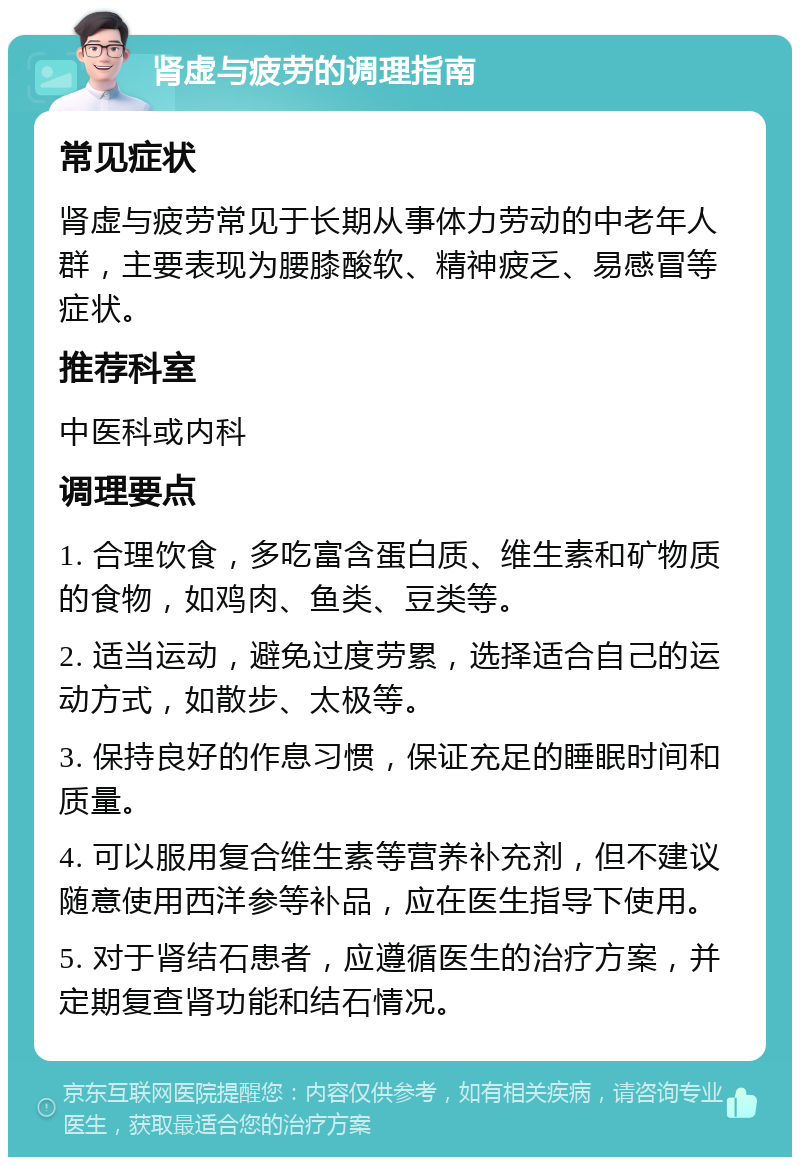 肾虚与疲劳的调理指南 常见症状 肾虚与疲劳常见于长期从事体力劳动的中老年人群，主要表现为腰膝酸软、精神疲乏、易感冒等症状。 推荐科室 中医科或内科 调理要点 1. 合理饮食，多吃富含蛋白质、维生素和矿物质的食物，如鸡肉、鱼类、豆类等。 2. 适当运动，避免过度劳累，选择适合自己的运动方式，如散步、太极等。 3. 保持良好的作息习惯，保证充足的睡眠时间和质量。 4. 可以服用复合维生素等营养补充剂，但不建议随意使用西洋参等补品，应在医生指导下使用。 5. 对于肾结石患者，应遵循医生的治疗方案，并定期复查肾功能和结石情况。