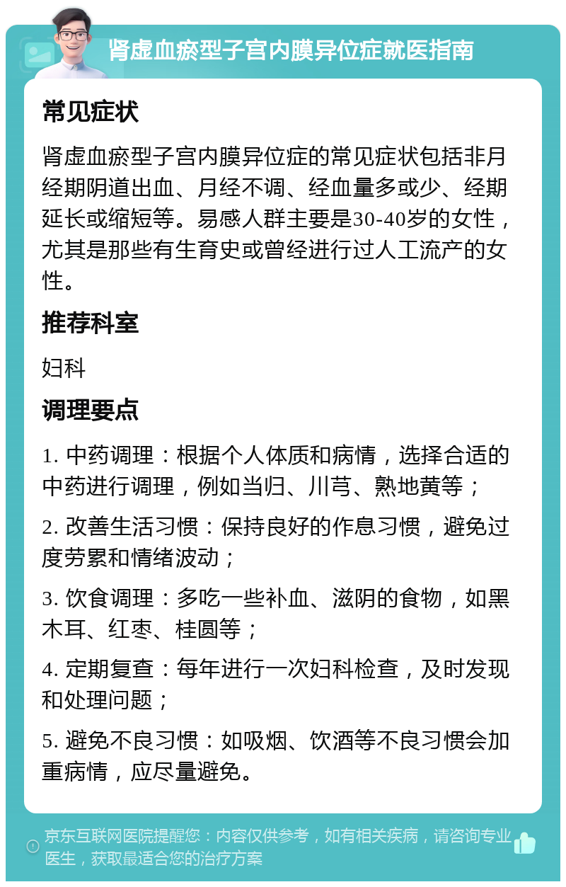 肾虚血瘀型子宫内膜异位症就医指南 常见症状 肾虚血瘀型子宫内膜异位症的常见症状包括非月经期阴道出血、月经不调、经血量多或少、经期延长或缩短等。易感人群主要是30-40岁的女性，尤其是那些有生育史或曾经进行过人工流产的女性。 推荐科室 妇科 调理要点 1. 中药调理：根据个人体质和病情，选择合适的中药进行调理，例如当归、川芎、熟地黄等； 2. 改善生活习惯：保持良好的作息习惯，避免过度劳累和情绪波动； 3. 饮食调理：多吃一些补血、滋阴的食物，如黑木耳、红枣、桂圆等； 4. 定期复查：每年进行一次妇科检查，及时发现和处理问题； 5. 避免不良习惯：如吸烟、饮酒等不良习惯会加重病情，应尽量避免。