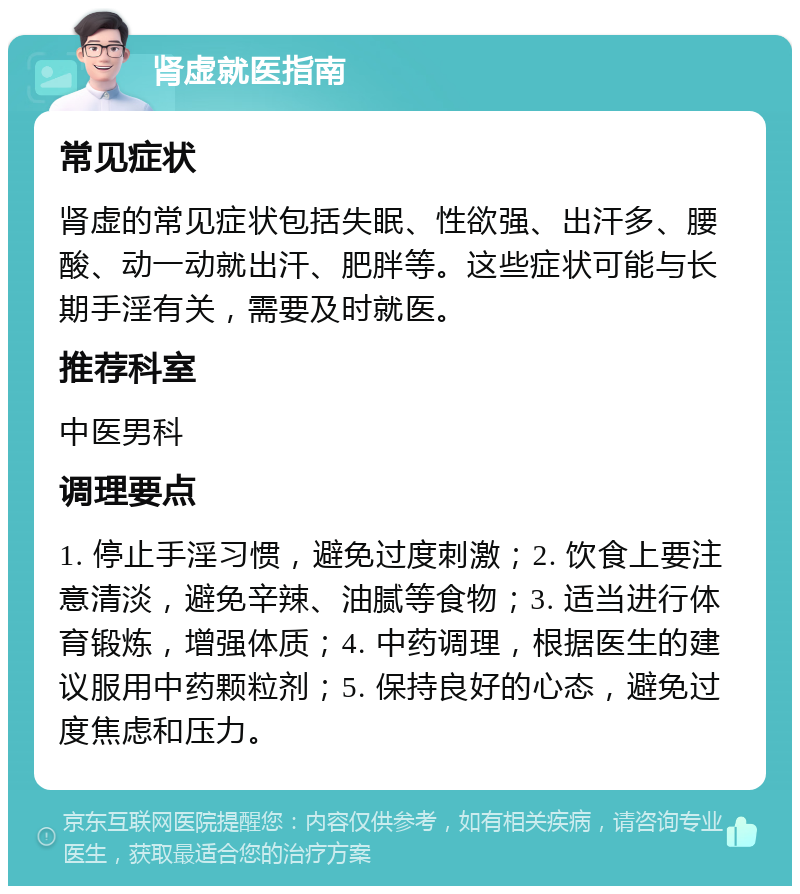 肾虚就医指南 常见症状 肾虚的常见症状包括失眠、性欲强、出汗多、腰酸、动一动就出汗、肥胖等。这些症状可能与长期手淫有关，需要及时就医。 推荐科室 中医男科 调理要点 1. 停止手淫习惯，避免过度刺激；2. 饮食上要注意清淡，避免辛辣、油腻等食物；3. 适当进行体育锻炼，增强体质；4. 中药调理，根据医生的建议服用中药颗粒剂；5. 保持良好的心态，避免过度焦虑和压力。