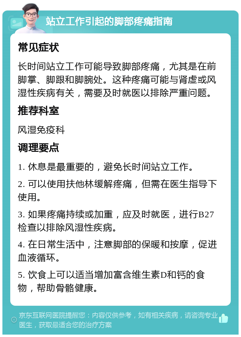 站立工作引起的脚部疼痛指南 常见症状 长时间站立工作可能导致脚部疼痛，尤其是在前脚掌、脚跟和脚腕处。这种疼痛可能与肾虚或风湿性疾病有关，需要及时就医以排除严重问题。 推荐科室 风湿免疫科 调理要点 1. 休息是最重要的，避免长时间站立工作。 2. 可以使用扶他林缓解疼痛，但需在医生指导下使用。 3. 如果疼痛持续或加重，应及时就医，进行B27检查以排除风湿性疾病。 4. 在日常生活中，注意脚部的保暖和按摩，促进血液循环。 5. 饮食上可以适当增加富含维生素D和钙的食物，帮助骨骼健康。