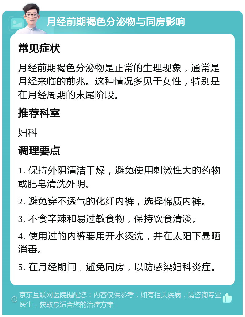 月经前期褐色分泌物与同房影响 常见症状 月经前期褐色分泌物是正常的生理现象，通常是月经来临的前兆。这种情况多见于女性，特别是在月经周期的末尾阶段。 推荐科室 妇科 调理要点 1. 保持外阴清洁干燥，避免使用刺激性大的药物或肥皂清洗外阴。 2. 避免穿不透气的化纤内裤，选择棉质内裤。 3. 不食辛辣和易过敏食物，保持饮食清淡。 4. 使用过的内裤要用开水烫洗，并在太阳下暴晒消毒。 5. 在月经期间，避免同房，以防感染妇科炎症。