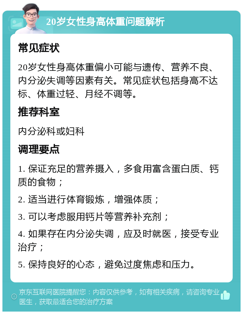 20岁女性身高体重问题解析 常见症状 20岁女性身高体重偏小可能与遗传、营养不良、内分泌失调等因素有关。常见症状包括身高不达标、体重过轻、月经不调等。 推荐科室 内分泌科或妇科 调理要点 1. 保证充足的营养摄入，多食用富含蛋白质、钙质的食物； 2. 适当进行体育锻炼，增强体质； 3. 可以考虑服用钙片等营养补充剂； 4. 如果存在内分泌失调，应及时就医，接受专业治疗； 5. 保持良好的心态，避免过度焦虑和压力。