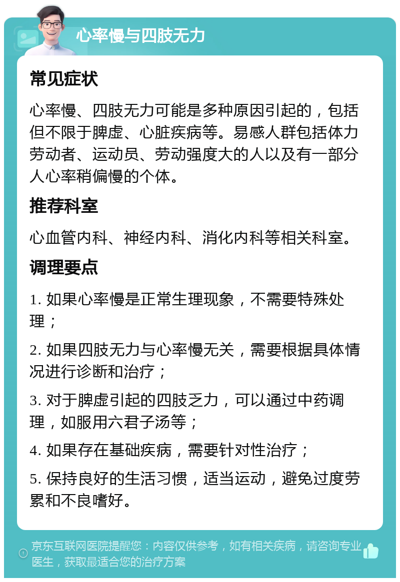 心率慢与四肢无力 常见症状 心率慢、四肢无力可能是多种原因引起的，包括但不限于脾虚、心脏疾病等。易感人群包括体力劳动者、运动员、劳动强度大的人以及有一部分人心率稍偏慢的个体。 推荐科室 心血管内科、神经内科、消化内科等相关科室。 调理要点 1. 如果心率慢是正常生理现象，不需要特殊处理； 2. 如果四肢无力与心率慢无关，需要根据具体情况进行诊断和治疗； 3. 对于脾虚引起的四肢乏力，可以通过中药调理，如服用六君子汤等； 4. 如果存在基础疾病，需要针对性治疗； 5. 保持良好的生活习惯，适当运动，避免过度劳累和不良嗜好。