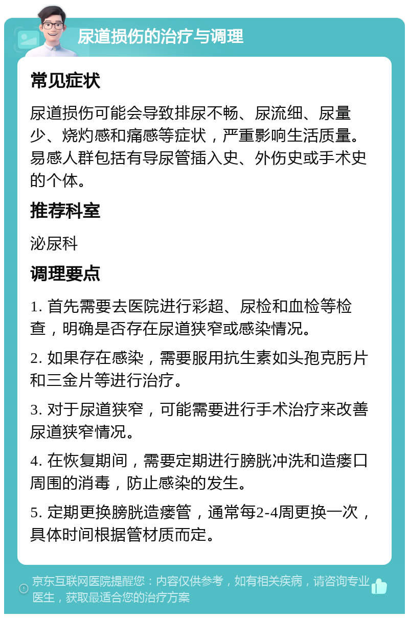 尿道损伤的治疗与调理 常见症状 尿道损伤可能会导致排尿不畅、尿流细、尿量少、烧灼感和痛感等症状，严重影响生活质量。易感人群包括有导尿管插入史、外伤史或手术史的个体。 推荐科室 泌尿科 调理要点 1. 首先需要去医院进行彩超、尿检和血检等检查，明确是否存在尿道狭窄或感染情况。 2. 如果存在感染，需要服用抗生素如头孢克肟片和三金片等进行治疗。 3. 对于尿道狭窄，可能需要进行手术治疗来改善尿道狭窄情况。 4. 在恢复期间，需要定期进行膀胱冲洗和造瘘口周围的消毒，防止感染的发生。 5. 定期更换膀胱造瘘管，通常每2-4周更换一次，具体时间根据管材质而定。