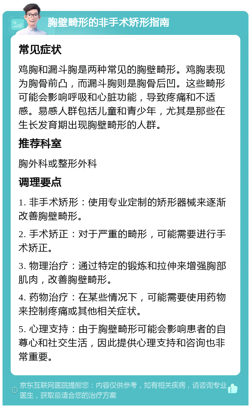 胸壁畸形的非手术矫形指南 常见症状 鸡胸和漏斗胸是两种常见的胸壁畸形。鸡胸表现为胸骨前凸，而漏斗胸则是胸骨后凹。这些畸形可能会影响呼吸和心脏功能，导致疼痛和不适感。易感人群包括儿童和青少年，尤其是那些在生长发育期出现胸壁畸形的人群。 推荐科室 胸外科或整形外科 调理要点 1. 非手术矫形：使用专业定制的矫形器械来逐渐改善胸壁畸形。 2. 手术矫正：对于严重的畸形，可能需要进行手术矫正。 3. 物理治疗：通过特定的锻炼和拉伸来增强胸部肌肉，改善胸壁畸形。 4. 药物治疗：在某些情况下，可能需要使用药物来控制疼痛或其他相关症状。 5. 心理支持：由于胸壁畸形可能会影响患者的自尊心和社交生活，因此提供心理支持和咨询也非常重要。