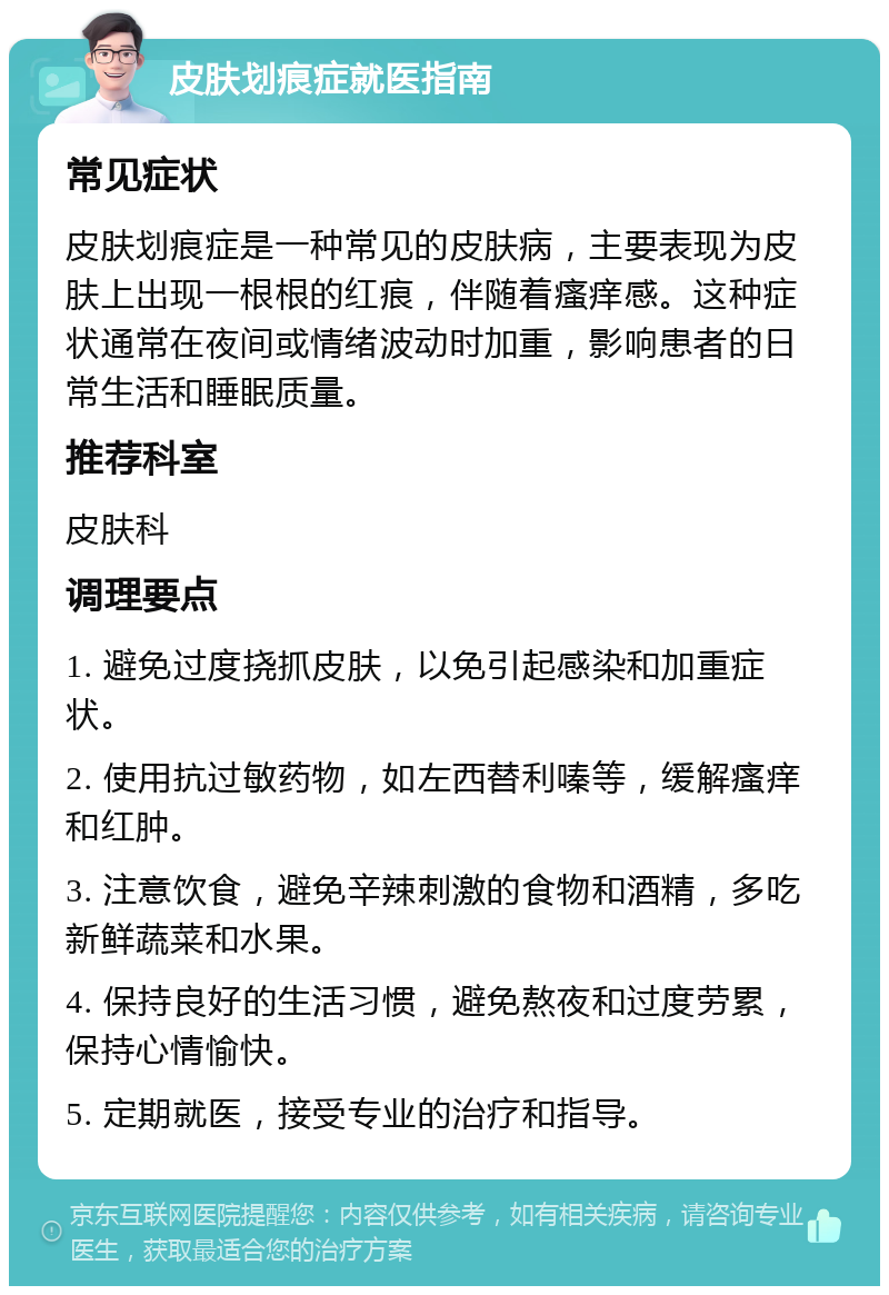 皮肤划痕症就医指南 常见症状 皮肤划痕症是一种常见的皮肤病，主要表现为皮肤上出现一根根的红痕，伴随着瘙痒感。这种症状通常在夜间或情绪波动时加重，影响患者的日常生活和睡眠质量。 推荐科室 皮肤科 调理要点 1. 避免过度挠抓皮肤，以免引起感染和加重症状。 2. 使用抗过敏药物，如左西替利嗪等，缓解瘙痒和红肿。 3. 注意饮食，避免辛辣刺激的食物和酒精，多吃新鲜蔬菜和水果。 4. 保持良好的生活习惯，避免熬夜和过度劳累，保持心情愉快。 5. 定期就医，接受专业的治疗和指导。