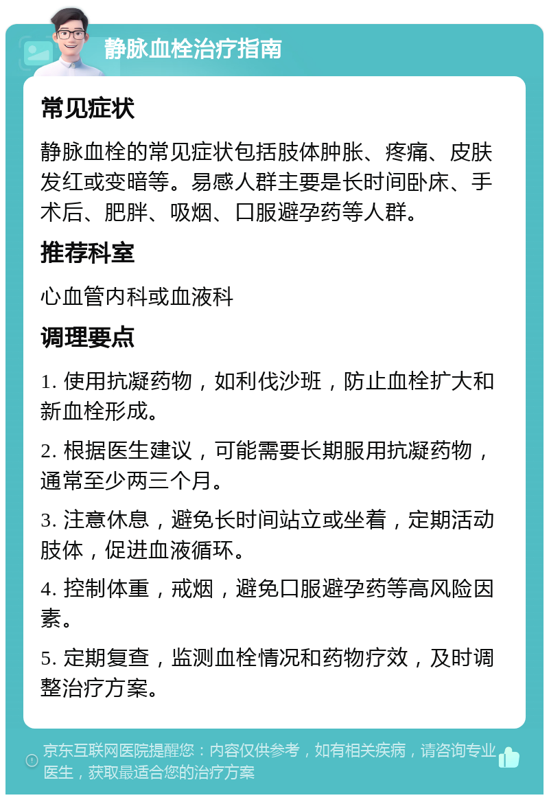 静脉血栓治疗指南 常见症状 静脉血栓的常见症状包括肢体肿胀、疼痛、皮肤发红或变暗等。易感人群主要是长时间卧床、手术后、肥胖、吸烟、口服避孕药等人群。 推荐科室 心血管内科或血液科 调理要点 1. 使用抗凝药物，如利伐沙班，防止血栓扩大和新血栓形成。 2. 根据医生建议，可能需要长期服用抗凝药物，通常至少两三个月。 3. 注意休息，避免长时间站立或坐着，定期活动肢体，促进血液循环。 4. 控制体重，戒烟，避免口服避孕药等高风险因素。 5. 定期复查，监测血栓情况和药物疗效，及时调整治疗方案。