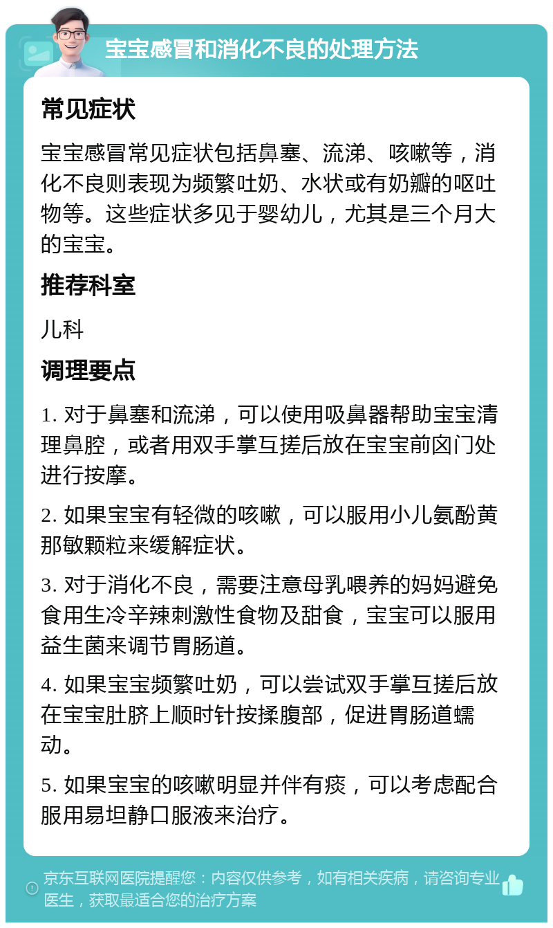 宝宝感冒和消化不良的处理方法 常见症状 宝宝感冒常见症状包括鼻塞、流涕、咳嗽等，消化不良则表现为频繁吐奶、水状或有奶瓣的呕吐物等。这些症状多见于婴幼儿，尤其是三个月大的宝宝。 推荐科室 儿科 调理要点 1. 对于鼻塞和流涕，可以使用吸鼻器帮助宝宝清理鼻腔，或者用双手掌互搓后放在宝宝前囟门处进行按摩。 2. 如果宝宝有轻微的咳嗽，可以服用小儿氨酚黄那敏颗粒来缓解症状。 3. 对于消化不良，需要注意母乳喂养的妈妈避免食用生冷辛辣刺激性食物及甜食，宝宝可以服用益生菌来调节胃肠道。 4. 如果宝宝频繁吐奶，可以尝试双手掌互搓后放在宝宝肚脐上顺时针按揉腹部，促进胃肠道蠕动。 5. 如果宝宝的咳嗽明显并伴有痰，可以考虑配合服用易坦静口服液来治疗。