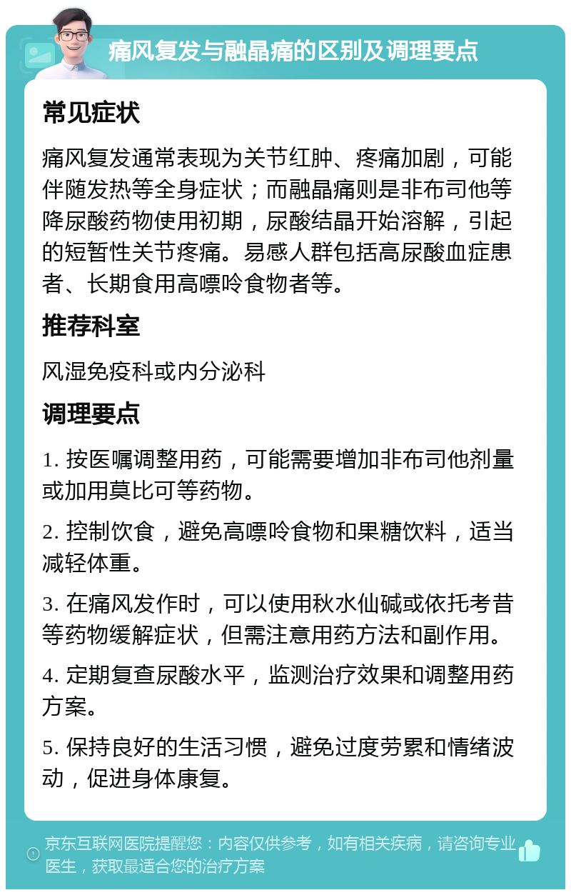 痛风复发与融晶痛的区别及调理要点 常见症状 痛风复发通常表现为关节红肿、疼痛加剧，可能伴随发热等全身症状；而融晶痛则是非布司他等降尿酸药物使用初期，尿酸结晶开始溶解，引起的短暂性关节疼痛。易感人群包括高尿酸血症患者、长期食用高嘌呤食物者等。 推荐科室 风湿免疫科或内分泌科 调理要点 1. 按医嘱调整用药，可能需要增加非布司他剂量或加用莫比可等药物。 2. 控制饮食，避免高嘌呤食物和果糖饮料，适当减轻体重。 3. 在痛风发作时，可以使用秋水仙碱或依托考昔等药物缓解症状，但需注意用药方法和副作用。 4. 定期复查尿酸水平，监测治疗效果和调整用药方案。 5. 保持良好的生活习惯，避免过度劳累和情绪波动，促进身体康复。