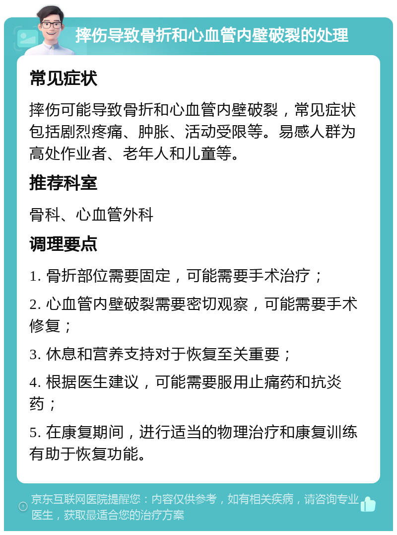 摔伤导致骨折和心血管内壁破裂的处理 常见症状 摔伤可能导致骨折和心血管内壁破裂，常见症状包括剧烈疼痛、肿胀、活动受限等。易感人群为高处作业者、老年人和儿童等。 推荐科室 骨科、心血管外科 调理要点 1. 骨折部位需要固定，可能需要手术治疗； 2. 心血管内壁破裂需要密切观察，可能需要手术修复； 3. 休息和营养支持对于恢复至关重要； 4. 根据医生建议，可能需要服用止痛药和抗炎药； 5. 在康复期间，进行适当的物理治疗和康复训练有助于恢复功能。