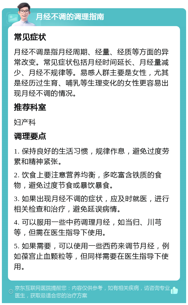 月经不调的调理指南 常见症状 月经不调是指月经周期、经量、经质等方面的异常改变。常见症状包括月经时间延长、月经量减少、月经不规律等。易感人群主要是女性，尤其是经历过生育、哺乳等生理变化的女性更容易出现月经不调的情况。 推荐科室 妇产科 调理要点 1. 保持良好的生活习惯，规律作息，避免过度劳累和精神紧张。 2. 饮食上要注意营养均衡，多吃富含铁质的食物，避免过度节食或暴饮暴食。 3. 如果出现月经不调的症状，应及时就医，进行相关检查和治疗，避免延误病情。 4. 可以服用一些中药调理月经，如当归、川芎等，但需在医生指导下使用。 5. 如果需要，可以使用一些西药来调节月经，例如葆宫止血颗粒等，但同样需要在医生指导下使用。