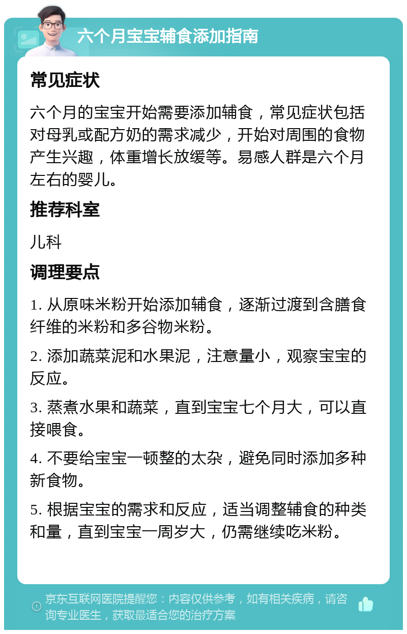 六个月宝宝辅食添加指南 常见症状 六个月的宝宝开始需要添加辅食，常见症状包括对母乳或配方奶的需求减少，开始对周围的食物产生兴趣，体重增长放缓等。易感人群是六个月左右的婴儿。 推荐科室 儿科 调理要点 1. 从原味米粉开始添加辅食，逐渐过渡到含膳食纤维的米粉和多谷物米粉。 2. 添加蔬菜泥和水果泥，注意量小，观察宝宝的反应。 3. 蒸煮水果和蔬菜，直到宝宝七个月大，可以直接喂食。 4. 不要给宝宝一顿整的太杂，避免同时添加多种新食物。 5. 根据宝宝的需求和反应，适当调整辅食的种类和量，直到宝宝一周岁大，仍需继续吃米粉。