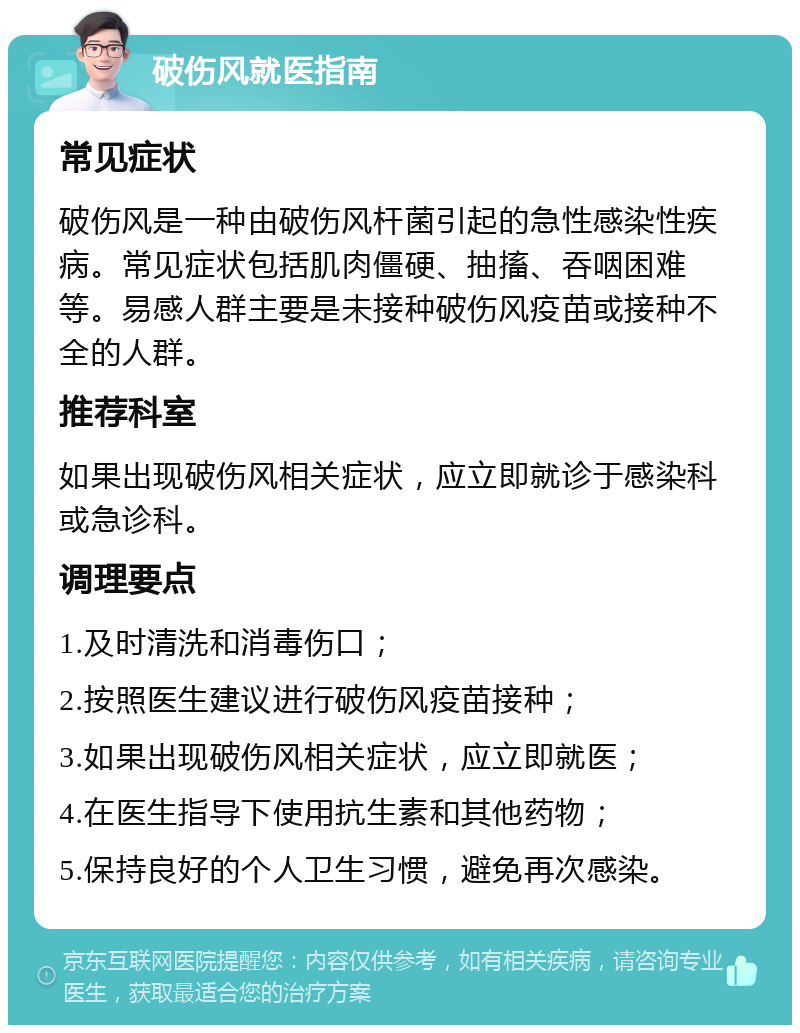 破伤风就医指南 常见症状 破伤风是一种由破伤风杆菌引起的急性感染性疾病。常见症状包括肌肉僵硬、抽搐、吞咽困难等。易感人群主要是未接种破伤风疫苗或接种不全的人群。 推荐科室 如果出现破伤风相关症状，应立即就诊于感染科或急诊科。 调理要点 1.及时清洗和消毒伤口； 2.按照医生建议进行破伤风疫苗接种； 3.如果出现破伤风相关症状，应立即就医； 4.在医生指导下使用抗生素和其他药物； 5.保持良好的个人卫生习惯，避免再次感染。