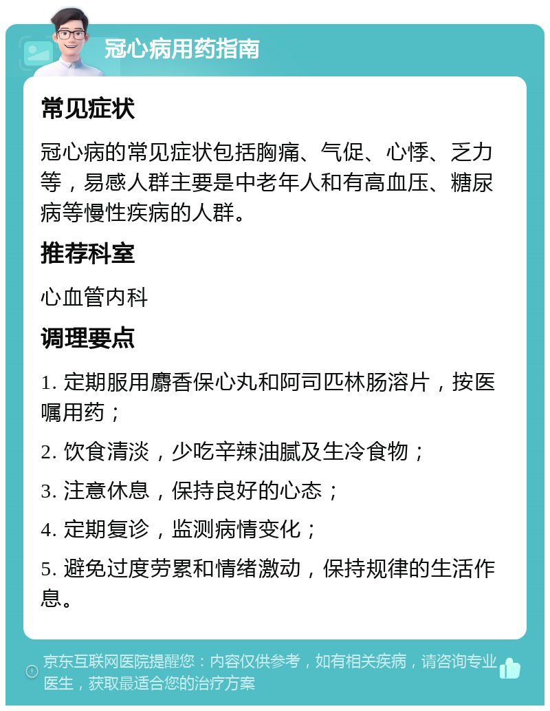 冠心病用药指南 常见症状 冠心病的常见症状包括胸痛、气促、心悸、乏力等，易感人群主要是中老年人和有高血压、糖尿病等慢性疾病的人群。 推荐科室 心血管内科 调理要点 1. 定期服用麝香保心丸和阿司匹林肠溶片，按医嘱用药； 2. 饮食清淡，少吃辛辣油腻及生冷食物； 3. 注意休息，保持良好的心态； 4. 定期复诊，监测病情变化； 5. 避免过度劳累和情绪激动，保持规律的生活作息。