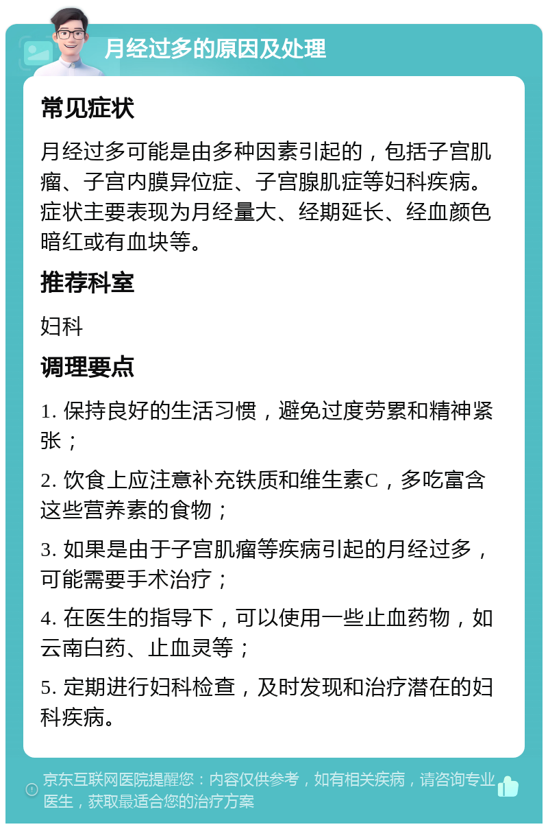 月经过多的原因及处理 常见症状 月经过多可能是由多种因素引起的，包括子宫肌瘤、子宫内膜异位症、子宫腺肌症等妇科疾病。症状主要表现为月经量大、经期延长、经血颜色暗红或有血块等。 推荐科室 妇科 调理要点 1. 保持良好的生活习惯，避免过度劳累和精神紧张； 2. 饮食上应注意补充铁质和维生素C，多吃富含这些营养素的食物； 3. 如果是由于子宫肌瘤等疾病引起的月经过多，可能需要手术治疗； 4. 在医生的指导下，可以使用一些止血药物，如云南白药、止血灵等； 5. 定期进行妇科检查，及时发现和治疗潜在的妇科疾病。