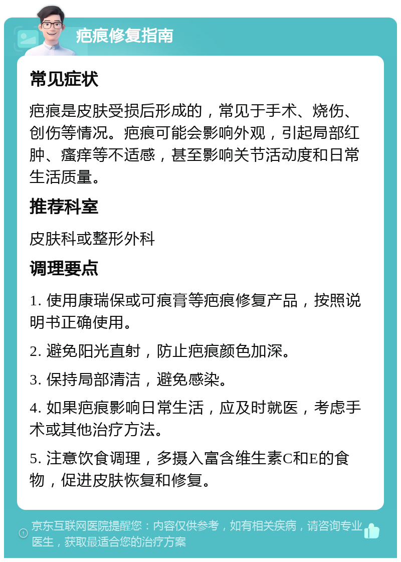 疤痕修复指南 常见症状 疤痕是皮肤受损后形成的，常见于手术、烧伤、创伤等情况。疤痕可能会影响外观，引起局部红肿、瘙痒等不适感，甚至影响关节活动度和日常生活质量。 推荐科室 皮肤科或整形外科 调理要点 1. 使用康瑞保或可痕膏等疤痕修复产品，按照说明书正确使用。 2. 避免阳光直射，防止疤痕颜色加深。 3. 保持局部清洁，避免感染。 4. 如果疤痕影响日常生活，应及时就医，考虑手术或其他治疗方法。 5. 注意饮食调理，多摄入富含维生素C和E的食物，促进皮肤恢复和修复。