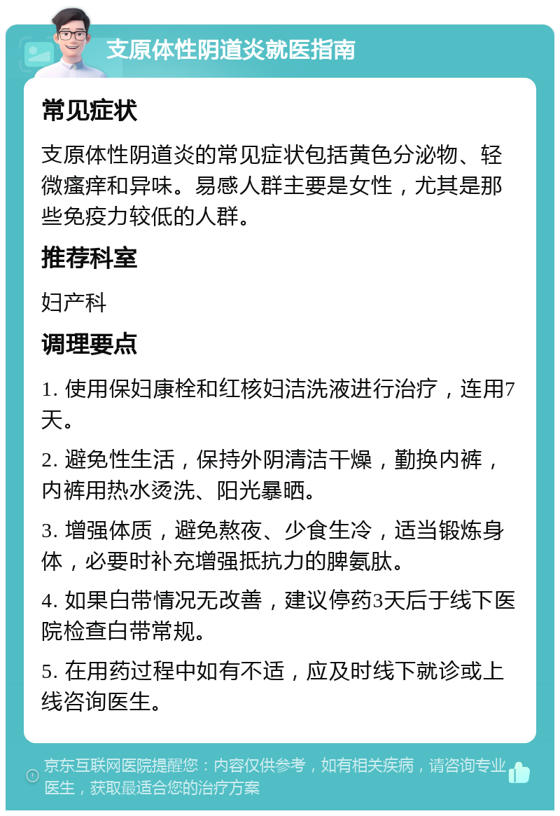 支原体性阴道炎就医指南 常见症状 支原体性阴道炎的常见症状包括黄色分泌物、轻微瘙痒和异味。易感人群主要是女性，尤其是那些免疫力较低的人群。 推荐科室 妇产科 调理要点 1. 使用保妇康栓和红核妇洁洗液进行治疗，连用7天。 2. 避免性生活，保持外阴清洁干燥，勤换内裤，内裤用热水烫洗、阳光暴晒。 3. 增强体质，避免熬夜、少食生冷，适当锻炼身体，必要时补充增强抵抗力的脾氨肽。 4. 如果白带情况无改善，建议停药3天后于线下医院检查白带常规。 5. 在用药过程中如有不适，应及时线下就诊或上线咨询医生。