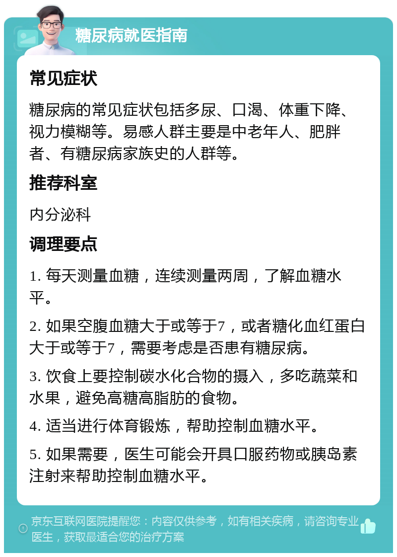 糖尿病就医指南 常见症状 糖尿病的常见症状包括多尿、口渴、体重下降、视力模糊等。易感人群主要是中老年人、肥胖者、有糖尿病家族史的人群等。 推荐科室 内分泌科 调理要点 1. 每天测量血糖，连续测量两周，了解血糖水平。 2. 如果空腹血糖大于或等于7，或者糖化血红蛋白大于或等于7，需要考虑是否患有糖尿病。 3. 饮食上要控制碳水化合物的摄入，多吃蔬菜和水果，避免高糖高脂肪的食物。 4. 适当进行体育锻炼，帮助控制血糖水平。 5. 如果需要，医生可能会开具口服药物或胰岛素注射来帮助控制血糖水平。