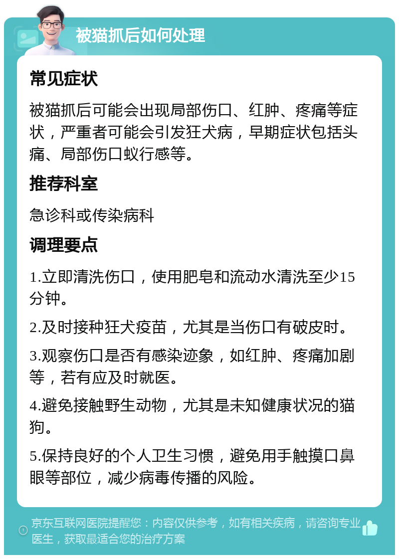 被猫抓后如何处理 常见症状 被猫抓后可能会出现局部伤口、红肿、疼痛等症状，严重者可能会引发狂犬病，早期症状包括头痛、局部伤口蚁行感等。 推荐科室 急诊科或传染病科 调理要点 1.立即清洗伤口，使用肥皂和流动水清洗至少15分钟。 2.及时接种狂犬疫苗，尤其是当伤口有破皮时。 3.观察伤口是否有感染迹象，如红肿、疼痛加剧等，若有应及时就医。 4.避免接触野生动物，尤其是未知健康状况的猫狗。 5.保持良好的个人卫生习惯，避免用手触摸口鼻眼等部位，减少病毒传播的风险。