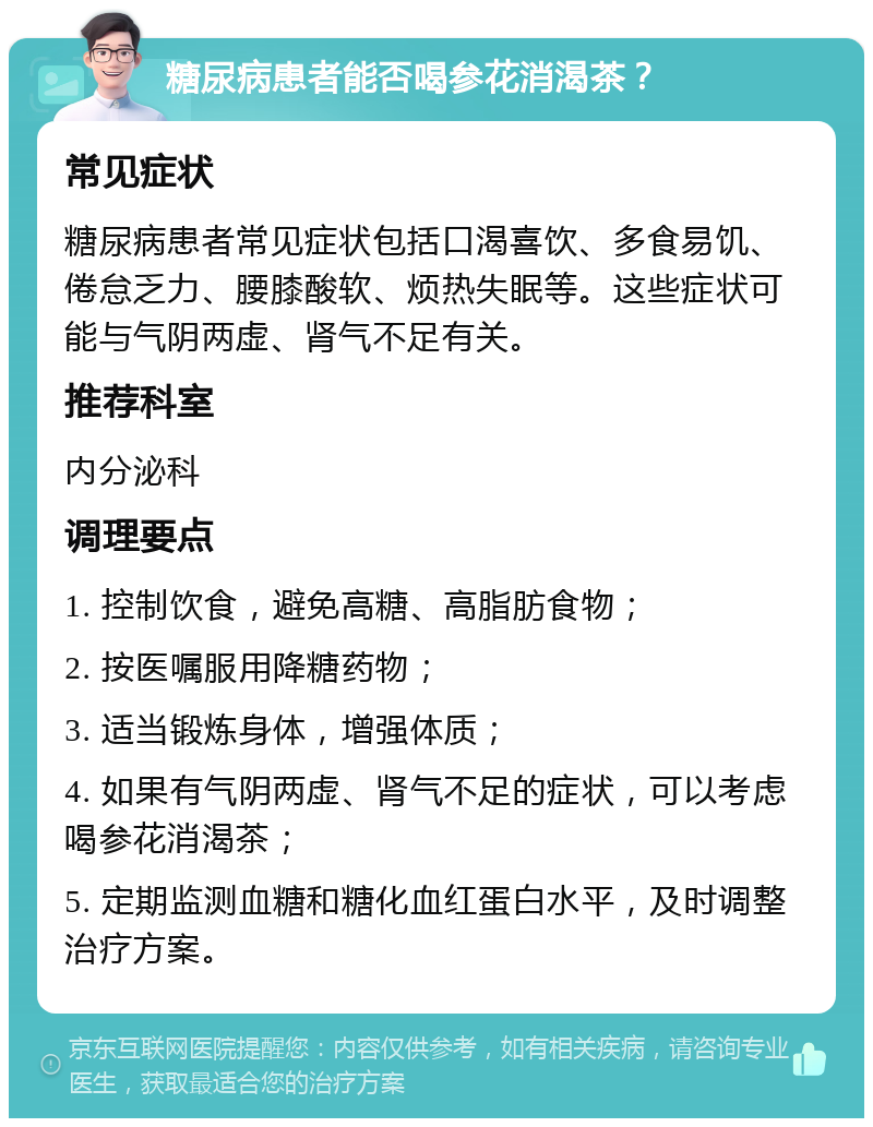 糖尿病患者能否喝参花消渴茶？ 常见症状 糖尿病患者常见症状包括口渴喜饮、多食易饥、倦怠乏力、腰膝酸软、烦热失眠等。这些症状可能与气阴两虚、肾气不足有关。 推荐科室 内分泌科 调理要点 1. 控制饮食，避免高糖、高脂肪食物； 2. 按医嘱服用降糖药物； 3. 适当锻炼身体，增强体质； 4. 如果有气阴两虚、肾气不足的症状，可以考虑喝参花消渴茶； 5. 定期监测血糖和糖化血红蛋白水平，及时调整治疗方案。