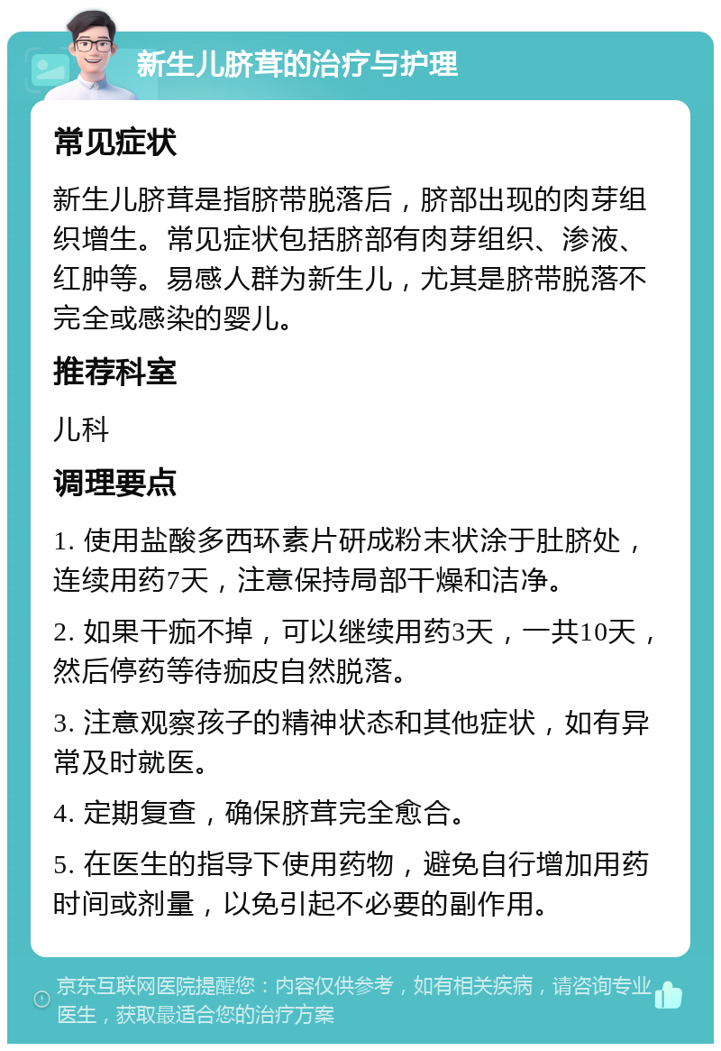 新生儿脐茸的治疗与护理 常见症状 新生儿脐茸是指脐带脱落后，脐部出现的肉芽组织增生。常见症状包括脐部有肉芽组织、渗液、红肿等。易感人群为新生儿，尤其是脐带脱落不完全或感染的婴儿。 推荐科室 儿科 调理要点 1. 使用盐酸多西环素片研成粉末状涂于肚脐处，连续用药7天，注意保持局部干燥和洁净。 2. 如果干痂不掉，可以继续用药3天，一共10天，然后停药等待痂皮自然脱落。 3. 注意观察孩子的精神状态和其他症状，如有异常及时就医。 4. 定期复查，确保脐茸完全愈合。 5. 在医生的指导下使用药物，避免自行增加用药时间或剂量，以免引起不必要的副作用。