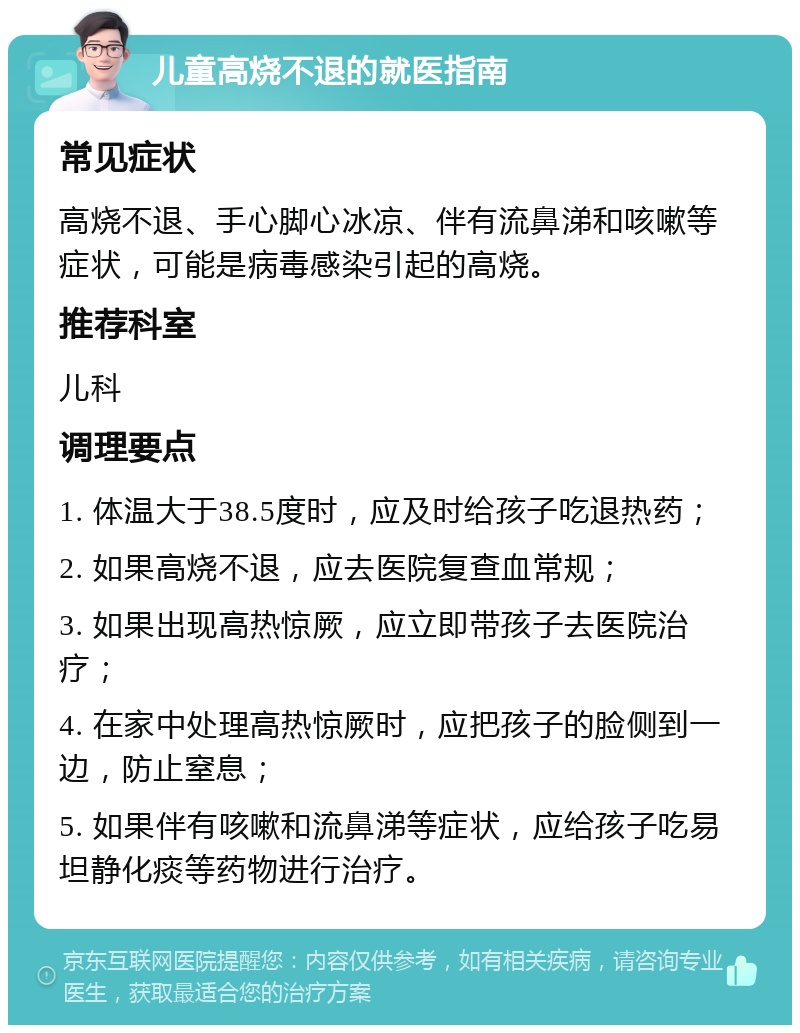 儿童高烧不退的就医指南 常见症状 高烧不退、手心脚心冰凉、伴有流鼻涕和咳嗽等症状，可能是病毒感染引起的高烧。 推荐科室 儿科 调理要点 1. 体温大于38.5度时，应及时给孩子吃退热药； 2. 如果高烧不退，应去医院复查血常规； 3. 如果出现高热惊厥，应立即带孩子去医院治疗； 4. 在家中处理高热惊厥时，应把孩子的脸侧到一边，防止窒息； 5. 如果伴有咳嗽和流鼻涕等症状，应给孩子吃易坦静化痰等药物进行治疗。