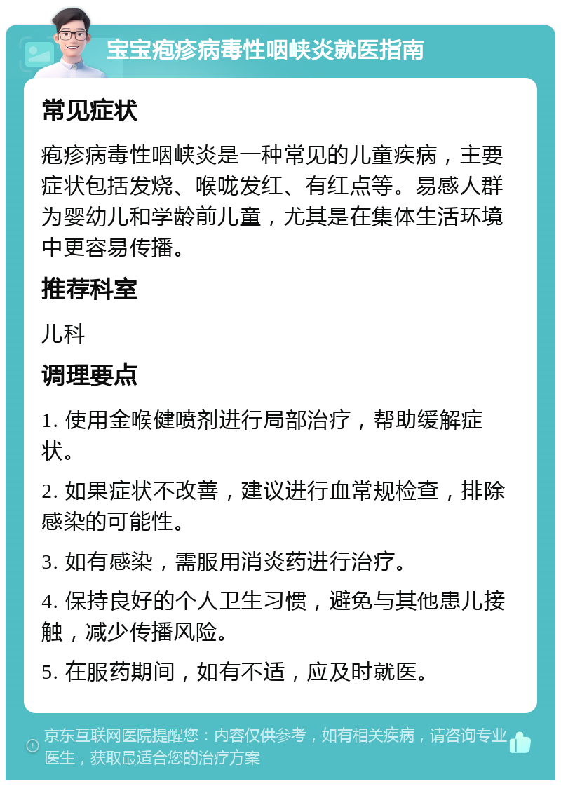 宝宝疱疹病毒性咽峡炎就医指南 常见症状 疱疹病毒性咽峡炎是一种常见的儿童疾病，主要症状包括发烧、喉咙发红、有红点等。易感人群为婴幼儿和学龄前儿童，尤其是在集体生活环境中更容易传播。 推荐科室 儿科 调理要点 1. 使用金喉健喷剂进行局部治疗，帮助缓解症状。 2. 如果症状不改善，建议进行血常规检查，排除感染的可能性。 3. 如有感染，需服用消炎药进行治疗。 4. 保持良好的个人卫生习惯，避免与其他患儿接触，减少传播风险。 5. 在服药期间，如有不适，应及时就医。