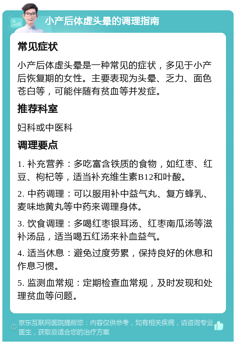 小产后体虚头晕的调理指南 常见症状 小产后体虚头晕是一种常见的症状，多见于小产后恢复期的女性。主要表现为头晕、乏力、面色苍白等，可能伴随有贫血等并发症。 推荐科室 妇科或中医科 调理要点 1. 补充营养：多吃富含铁质的食物，如红枣、红豆、枸杞等，适当补充维生素B12和叶酸。 2. 中药调理：可以服用补中益气丸、复方蜂乳、麦味地黄丸等中药来调理身体。 3. 饮食调理：多喝红枣银耳汤、红枣南瓜汤等滋补汤品，适当喝五红汤来补血益气。 4. 适当休息：避免过度劳累，保持良好的休息和作息习惯。 5. 监测血常规：定期检查血常规，及时发现和处理贫血等问题。