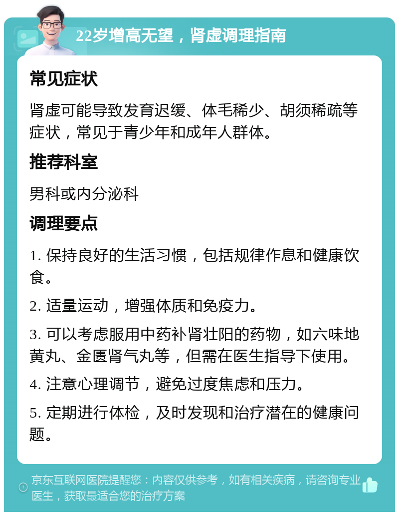 22岁增高无望，肾虚调理指南 常见症状 肾虚可能导致发育迟缓、体毛稀少、胡须稀疏等症状，常见于青少年和成年人群体。 推荐科室 男科或内分泌科 调理要点 1. 保持良好的生活习惯，包括规律作息和健康饮食。 2. 适量运动，增强体质和免疫力。 3. 可以考虑服用中药补肾壮阳的药物，如六味地黄丸、金匮肾气丸等，但需在医生指导下使用。 4. 注意心理调节，避免过度焦虑和压力。 5. 定期进行体检，及时发现和治疗潜在的健康问题。