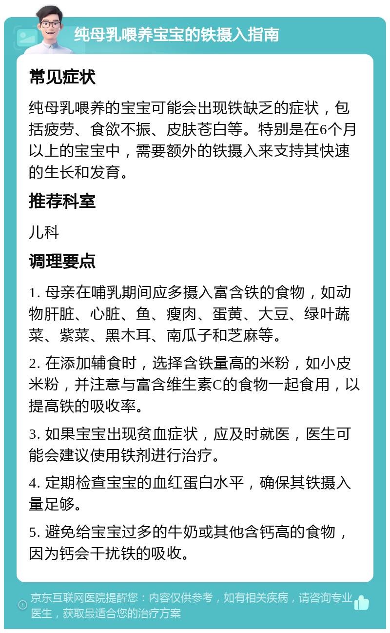 纯母乳喂养宝宝的铁摄入指南 常见症状 纯母乳喂养的宝宝可能会出现铁缺乏的症状，包括疲劳、食欲不振、皮肤苍白等。特别是在6个月以上的宝宝中，需要额外的铁摄入来支持其快速的生长和发育。 推荐科室 儿科 调理要点 1. 母亲在哺乳期间应多摄入富含铁的食物，如动物肝脏、心脏、鱼、瘦肉、蛋黄、大豆、绿叶蔬菜、紫菜、黑木耳、南瓜子和芝麻等。 2. 在添加辅食时，选择含铁量高的米粉，如小皮米粉，并注意与富含维生素C的食物一起食用，以提高铁的吸收率。 3. 如果宝宝出现贫血症状，应及时就医，医生可能会建议使用铁剂进行治疗。 4. 定期检查宝宝的血红蛋白水平，确保其铁摄入量足够。 5. 避免给宝宝过多的牛奶或其他含钙高的食物，因为钙会干扰铁的吸收。