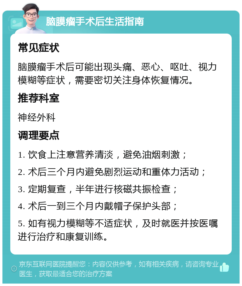 脑膜瘤手术后生活指南 常见症状 脑膜瘤手术后可能出现头痛、恶心、呕吐、视力模糊等症状，需要密切关注身体恢复情况。 推荐科室 神经外科 调理要点 1. 饮食上注意营养清淡，避免油烟刺激； 2. 术后三个月内避免剧烈运动和重体力活动； 3. 定期复查，半年进行核磁共振检查； 4. 术后一到三个月内戴帽子保护头部； 5. 如有视力模糊等不适症状，及时就医并按医嘱进行治疗和康复训练。