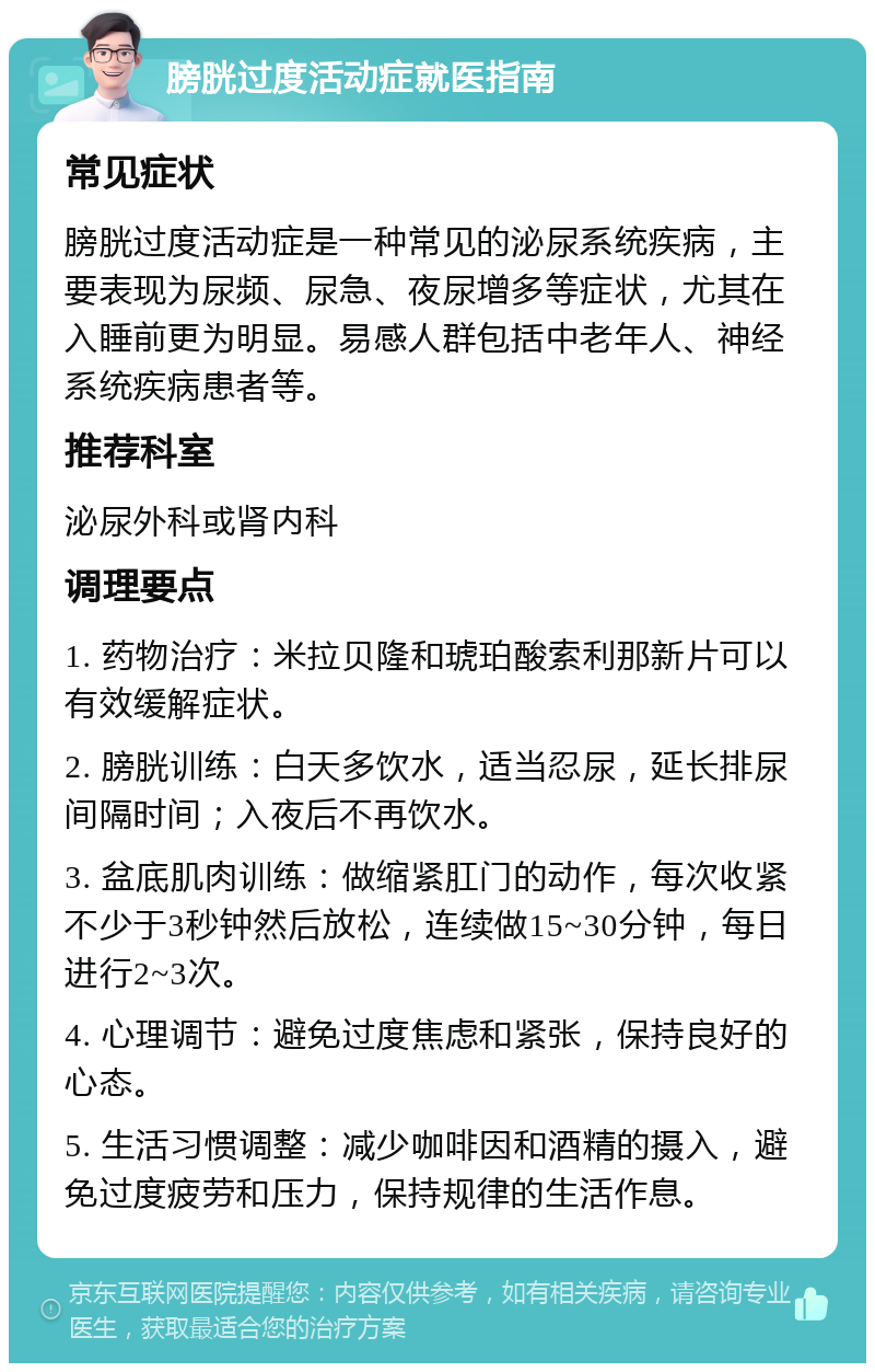 膀胱过度活动症就医指南 常见症状 膀胱过度活动症是一种常见的泌尿系统疾病，主要表现为尿频、尿急、夜尿增多等症状，尤其在入睡前更为明显。易感人群包括中老年人、神经系统疾病患者等。 推荐科室 泌尿外科或肾内科 调理要点 1. 药物治疗：米拉贝隆和琥珀酸索利那新片可以有效缓解症状。 2. 膀胱训练：白天多饮水，适当忍尿，延长排尿间隔时间；入夜后不再饮水。 3. 盆底肌肉训练：做缩紧肛门的动作，每次收紧不少于3秒钟然后放松，连续做15~30分钟，每日进行2~3次。 4. 心理调节：避免过度焦虑和紧张，保持良好的心态。 5. 生活习惯调整：减少咖啡因和酒精的摄入，避免过度疲劳和压力，保持规律的生活作息。